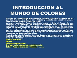 INTRODUCCION AL 
MUNDO DE COLORES 
El color es la sensación que nuestro cerebro interpreta cuando la luz 
que incide sobre un objeto es reflejada y captada por nuestros ojos, es 
decir el color es la presencia de la luz. 
La luz de cualquier fuente luminosa como el Sol, el fuego de una 
hoguera o la lámpara de nuestra habitación está compuesta por 
multitud de ondas electromagnéticas, cuando un rayo de luz incide 
sobre un objeto parte de las ondas son absorbidas y las restantes son 
reflejadas por el objeto, las cuales son captadas por nuestros ojos que 
son los responsables de transformar estas ondas en señales con las que 
nuestro cerebro interpreta y nos aporta la sensación de visualizar y 
reconocer un determinado color. 
Atendiendo a la definición de color descrita en los párrafos anteriores, 
podemos concluir y afirmar que para que el color exista es necesario 3 
elementos básicos: 
Fuente luminosa 
Objeto 
Receptor/Observador 
O lo que es lo mismo, su ecuación sería; 
Color = Fuente luminosa + Objeto + Receptor 
 