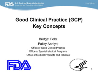 Good Clinical Practice (GCP)
Key Concepts
Bridget Foltz
Policy Analyst
Office of Good Clinical Practice
Office of Special Medical Programs
Office of Medical Products and Tobacco
1
 