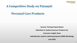 A Competitive Study on Patanjali
Personal Care Products
1
Summer Training Project Report
Submitted to: Godrej Consumer Products Ltd.
Consumer Insights Team
Submitted by: Sushant Lakshmynarayanan (MMS Marketing)
June 2016
 
