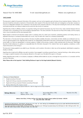 GCPL I 4QFY2010 Result Update



Research Team Tel: 4040 3800                                       E-mail: research@angeltrade.com                                       Website: www.angeltrade.com


DISCLAIMER

This document is solely for the personal information of the recipient, and must not be singularly used as the basis of any investment decision. Nothing in this
document should be construed as investment or financial advice. Each recipient of this document should make such investigations as they deem necessary to
arrive at an independent evaluation of an investment in the securities of the companies referred to in this document (including the merits and risks involved),
and should consult their own advisors to determine the merits and risks of such an investment.

Angel Securities Limited, its affiliates, directors, its proprietary trading and investment businesses may, from time to time, make investment decisions that are
inconsistent with or contradictory to the recommendations expressed herein. The views contained in this document are those of the analyst, and the company
may or may not subscribe to all the views expressed within.

Reports based on technical and derivative analysis center on studying charts of a stock's price movement, outstanding positions and trading volume, as
opposed to focusing on a company's fundamentals and, as such, may not match with a report on a company's fundamentals.

The information in this document has been printed on the basis of publicly available information, internal data and other reliable source believed to be true,
and is for general guidance only. Angel Securities Limited has not independently verified all the information contained within this document. Accordingly, we
cannot testify, nor make any representation or warranty, express or implied, to the accuracy, contents or data contained within this document. While Angel
Securities Limited endeavours to update on a reasonable basis the information discussed in this material, there may be regulatory, compliance, or other
reasons that prevent us from doing so.

This document is being supplied to you solely for your information, and its contents, information or data may not be reproduced, redistributed or passed on,
directly or indirectly.

Angel Securities Limited and its affiliates may seek to provide or have engaged in providing corporate finance, investment banking or other advisory services
in a merger or specific transaction to the companies referred to in this report, as on the date of this report or in the past.

Neither Angel Securities Limited, nor its directors, employees or affiliates shall be liable for any loss or damage that may arise from or in connection with the
use of this information.
Note: Please refer to the important `Stock Holding Disclosure' report on the Angel website (Research Section).




 Disclosure of Interest Statement                                                             GCPL
 1.    Analyst ownership of the stock                                                           No
 2.    Angel and its Group companies ownership of the stock                                     No
 3.    Angel and its Group companies’ Directors ownership of the stock                          No
 4. Broking relationship with company covered                                No
 Note: We have not considered any Exposure below Rs 1 lakh for Angel and its Group companies.




                                Address: Acme Plaza, ‘A’ Wing, 3rd Floor, M.V. Road, Opp. Sangam Cinema, Andheri (E), Mumbai - 400 059.
                                                                    Tel : (022) 3952 4568 / 4040 3800



    Angel Broking Ltd: BSE Sebi Regn No : INB 010996539 / CDSL Regn No: IN - DP - CDSL - 234 - 2004 / PMS Regn Code: PM/INP000001546 Angel Securities Ltd:BSE: INB010994639/INF010994639 NSE:
    INB230994635/INF230994635 Membership numbers: BSE 028/NSE:09946
    Angel Capital & Debt Market Ltd: INB 231279838 / NSE FNO: INF 231279838 / NSE Member code -12798 Angel Commodities Broking (P) Ltd: MCX Member ID: 12685 / FMC Regn No: MCX / TCM /
    CORP / 0037 NCDEX : Member ID 00220 / FMC Regn No: NCDEX / TCM / CORP / 0302




April 26, 2010                                                                                                                                                                              9
 