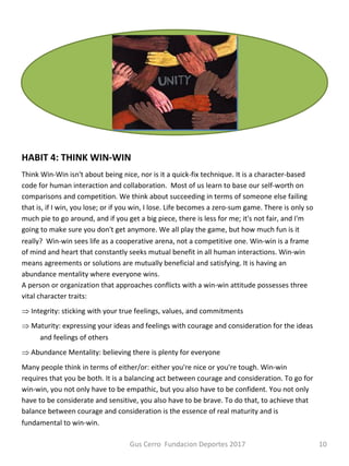 HABIT 4: THINK WIN-WIN
Think Win-Win isn't about being nice, nor is it a quick-fix technique. It is a character-based
code for human interaction and collaboration. Most of us learn to base our self-worth on
comparisons and competition. We think about succeeding in terms of someone else failing
that is, if I win, you lose; or if you win, I lose. Life becomes a zero-sum game. There is only so
much pie to go around, and if you get a big piece, there is less for me; it's not fair, and I'm
going to make sure you don't get anymore. We all play the game, but how much fun is it
really? Win-win sees life as a cooperative arena, not a competitive one. Win-win is a frame
of mind and heart that constantly seeks mutual benefit in all human interactions. Win-win
means agreements or solutions are mutually beneficial and satisfying. It is having an
abundance mentality where everyone wins.
A person or organization that approaches conflicts with a win-win attitude possesses three
vital character traits:
Þ Integrity: sticking with your true feelings, values, and commitments
Þ Maturity: expressing your ideas and feelings with courage and consideration for the ideas
and feelings of others
Þ Abundance Mentality: believing there is plenty for everyone
Many people think in terms of either/or: either you're nice or you're tough. Win-win
requires that you be both. It is a balancing act between courage and consideration. To go for
win-win, you not only have to be empathic, but you also have to be confident. You not only
have to be considerate and sensitive, you also have to be brave. To do that, to achieve that
balance between courage and consideration is the essence of real maturity and is
fundamental to win-win.
Gus Cerro Fundacion Deportes 2017 10
 