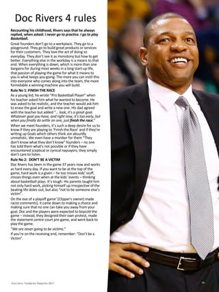 Doc Rivers 4 rules
Recounting his childhood, Rivers says that he always
replied, when asked: I never go to practice. I go to play
Basketball.
Great founders don’t go to a workplace. They go to a
playground. They go to build great products or services
for their customers. They love the act of doing so
everyday. They don’t see it as monotony but how to get
better. Everything else in the workday is a means to that
end. When everything is down, which is more than one
bargains for during most weeks in a long start-up life,
that passion of playing the game for what it means to
you is what keeps you going. The more you can instil this
into everyone who comes along into the team, the more
formidable a winning machine you will build.
Rule No 1: FINISH THE RACE
As a young kid, he wrote “Pro Basketball Player” when
his teacher asked him what he wanted to become. He
was asked to be realistic, and the teacher would ask him
to erase the goal and write a new one. His dad agreed
with the teacher but added “… look, it’s a great goal.
Whatever goal you have, and right now, it’s too early, but
when you finally do settle on one, just finish the race.”
When we meet founders, it’s such a deep desire for us to
know if they are playing to ‘Finish the Race’ and if they’re
writing up Goals which others think are absurdly
unrealistic. We even have a moniker for them “They
don’t know what they don’t know” founders – no one
has told them what’s not possible or if they have
encountered sceptical or cynical naysayers, they simply
don’t care to listen.
Rule No 2: DON’T BE A VICTIM
Doc Rivers has been in the game 37 years now and works
as hard every day. If you want to be at the top of the
game, hard work is a given – he too misses kids’ stuff,
misses things even when at the kids’ events – thinking
about basketball plays. It’s tough. His parents taught him
not only hard work, picking himself up irrespective of the
beating life doles out, but also “not to be someone else’s
victim”.
On the eve of a playoff game’ (Clipper's owner) made
racist comments], it came down to making a choice and
making sure that no one can take you away from your
goal. Doc and the players were expected to boycott the
game – instead, they designed their own protest, made
the statement centre court pre-game, and went back to
play the game.
“We are never going to be victims.”
If you’re on the receiving end, remember: “Don’t be a
Victim”.
Gus Cerro Fundacion Deportes 2017 30
 