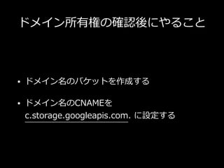 ドメイン所有権の確認後にやること
• ドメイン名のバケットを作成する
• ドメイン名のCNAMEを
c.storage.googleapis.com. に設定する
 