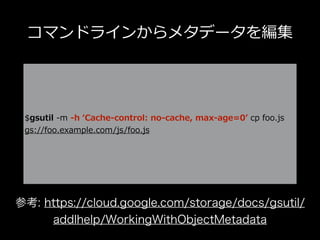 コマンドラインからメタデータを編集
$gsutil -m -h ʻCache-control: no-cache, max-age=0ʼ cp foo.js
gs://foo.example.com/js/foo.js
参考: https://cloud.google.com/storage/docs/gsutil/
addlhelp/WorkingWithObjectMetadata
 