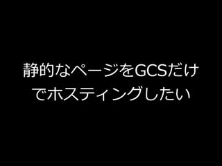 静的なページをGCSだけ
でホスティングしたい
 