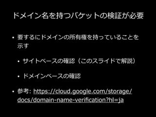 ドメイン名を持つバケットの検証が必要
• 要するにドメインの所有権を持っていることを
⽰す
• サイトベースの確認（このスライドで解説）
• ドメインベースの確認
• 参考: https://cloud.google.com/storage/
docs/domain-name-veriﬁcation?hl=ja
 