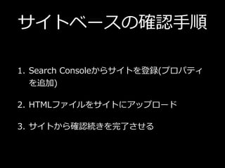 サイトベースの確認⼿順 
1. Search Consoleからサイトを登録(プロパティ
を追加)
2. HTMLファイルをサイトにアップロード
3. サイトから確認続きを完了させる
 