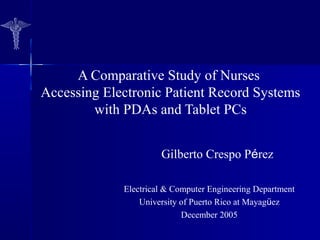 A Comparative Study of Nurses
Accessing Electronic Patient Record Systems
with PDAs and Tablet PCs
Gilberto Crespo Pérez
Electrical & Computer Engineering Department
University of Puerto Rico at Mayagüez
December 2005
 