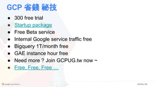 GCPUG.TW
GCP 省錢 祕技
● 300 free trial
● Startup package
● Free Beta service
● Internal Google service traffic free
● Bigquery 1T/month free
● GAE instance hour free
● Need more ? Join GCPUG.tw now ~
● Free, Free, Free …
 