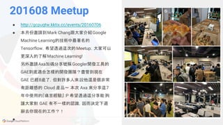 GCPUG.TW
201608 Meetup
● http://gcpugtw.kktix.cc/events/20160706
● 本月份邀請到Mark Chang跟大家介紹Google
Machine Learning的技術中最著名的
Tensorflow，希望透過這次的Meetup，大家可以
更深入的了解Machine Learning!
另外邀請Axa加碼分享號稱Googler開發工具的
GAE到底適合怎樣的開發團隊？盡管到現在
GAE 已經8歲了，但對許多人來說他還是個非常
有距離感的 Cloud 產品～ 本次 Axa 來分享這7
年中使用的『痛苦經驗』 :P 希望透過這分享能夠
讓大家對 GAE 有不一樣的認識，因而決定下週
辭去你現在的工作？！
●
 