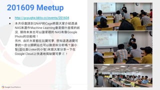GCPUG.TW
201609 Meetup
● http://gcpugtw.kktix.cc/events/201604
● 本月份邀請到QNAP的Cage將跟大家介紹透過
NAS來運作Machine Learning會是個什麼樣的狀
況，期待未來也可以讓家裡的 NAS有像Google
Photo的功能唷！
另外，由於大家都在玩寶可夢，想知道透過寶可
夢的一些公開網站也可以做資料分析嗎？讓小
智(這位是Linker的小智)來跟大家分享一下在
Google Cloud上快速地揭秘寶可夢 ㄛ！
 