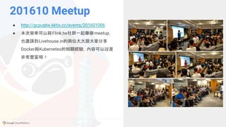 GCPUG.TW
● http://gcpugtw.kktix.cc/events/201601006
● 本次榮幸可以與Flink.tw社群一起舉辦meetup，
也邀請到Livehouse.in的兩位大大跟大家分享
Docker與Kubernetes的相關經驗，內容可以說是
非常豐富唷！
201610 Meetup
 