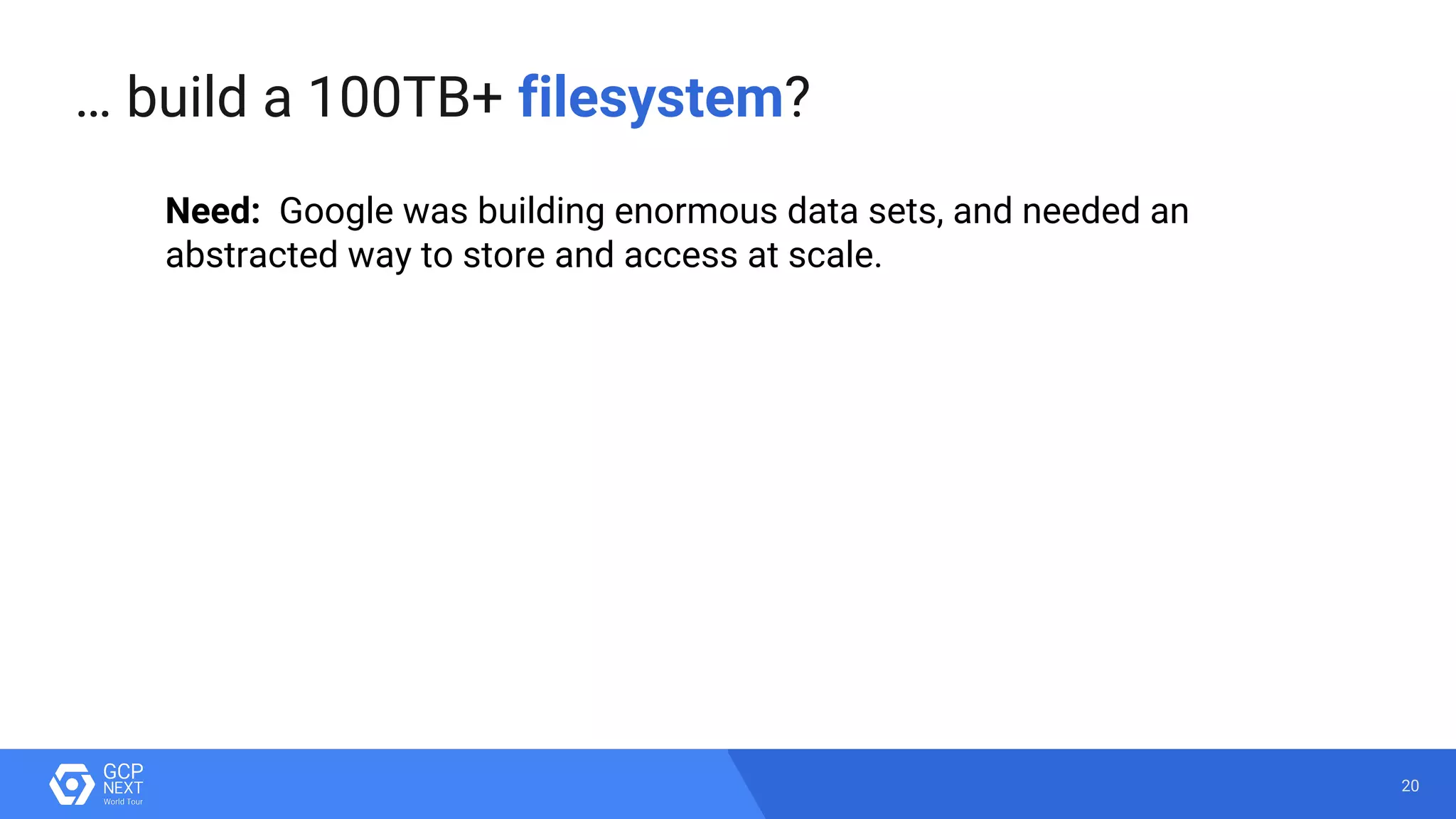 20
… build a 100TB+ filesystem?
Need: Google was building enormous data sets, and needed an
abstracted way to store and access at scale.
 
