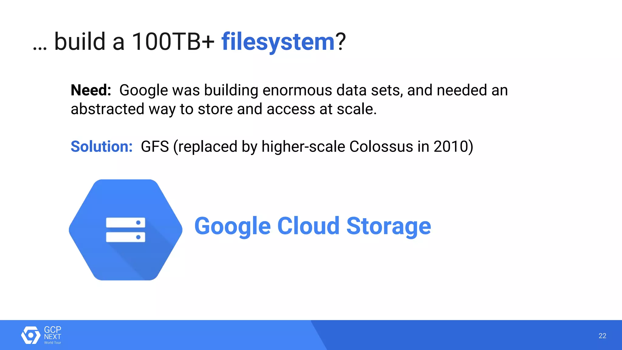 22
… build a 100TB+ filesystem?
Need: Google was building enormous data sets, and needed an
abstracted way to store and access at scale.
Solution: GFS (replaced by higher-scale Colossus in 2010)
Google Cloud Storage
 