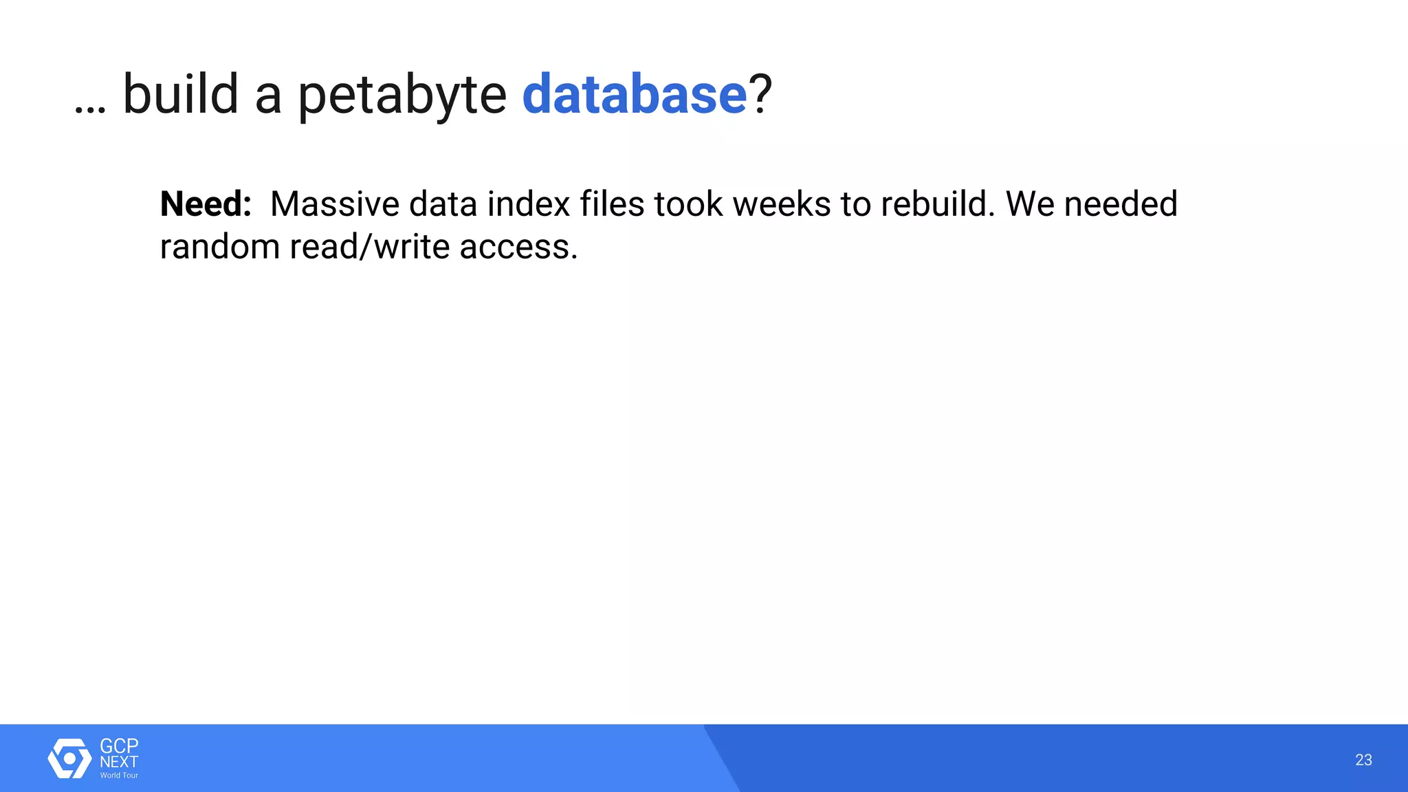 23
Need: Massive data index files took weeks to rebuild. We needed
random read/write access.
… build a petabyte database?
 
