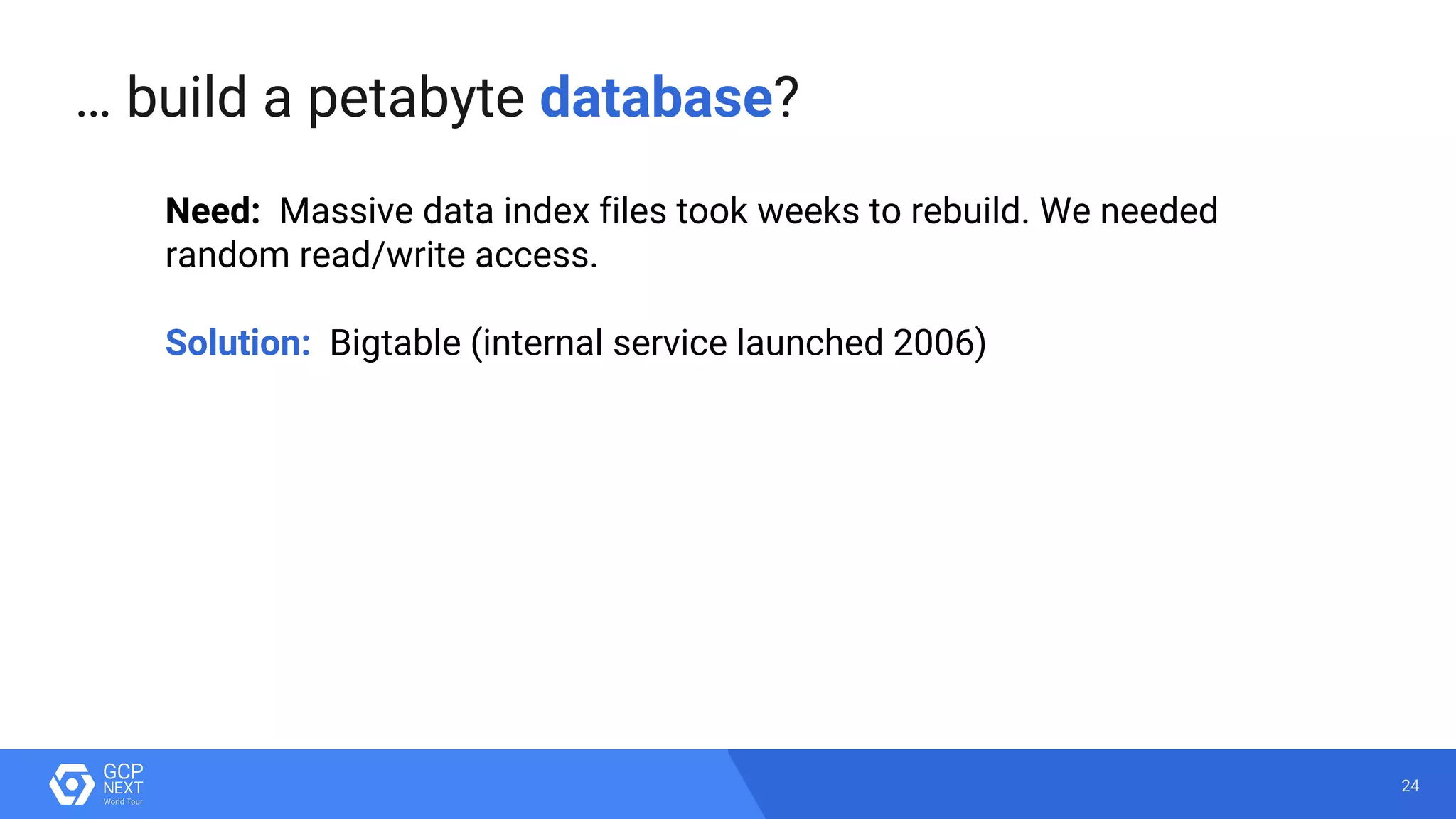 24
Need: Massive data index files took weeks to rebuild. We needed
random read/write access.
Solution: Bigtable (internal service launched 2006)
… build a petabyte database?
 