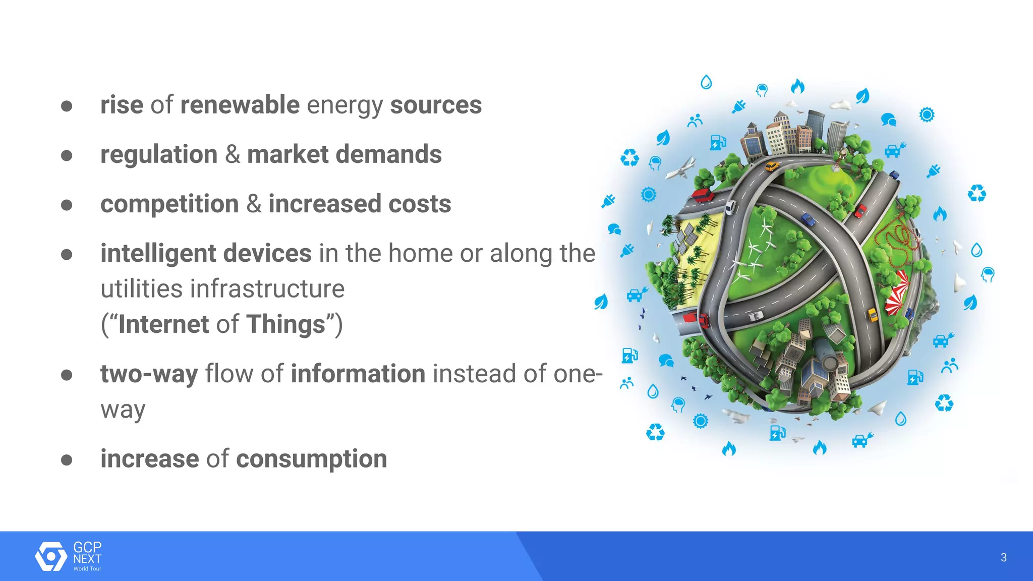 3
● rise of renewable energy sources
● regulation & market demands
● competition & increased costs
● intelligent devices in the home or along the
utilities infrastructure
(“Internet of Things”)
● two-way flow of information instead of one-
way
● increase of consumption
 