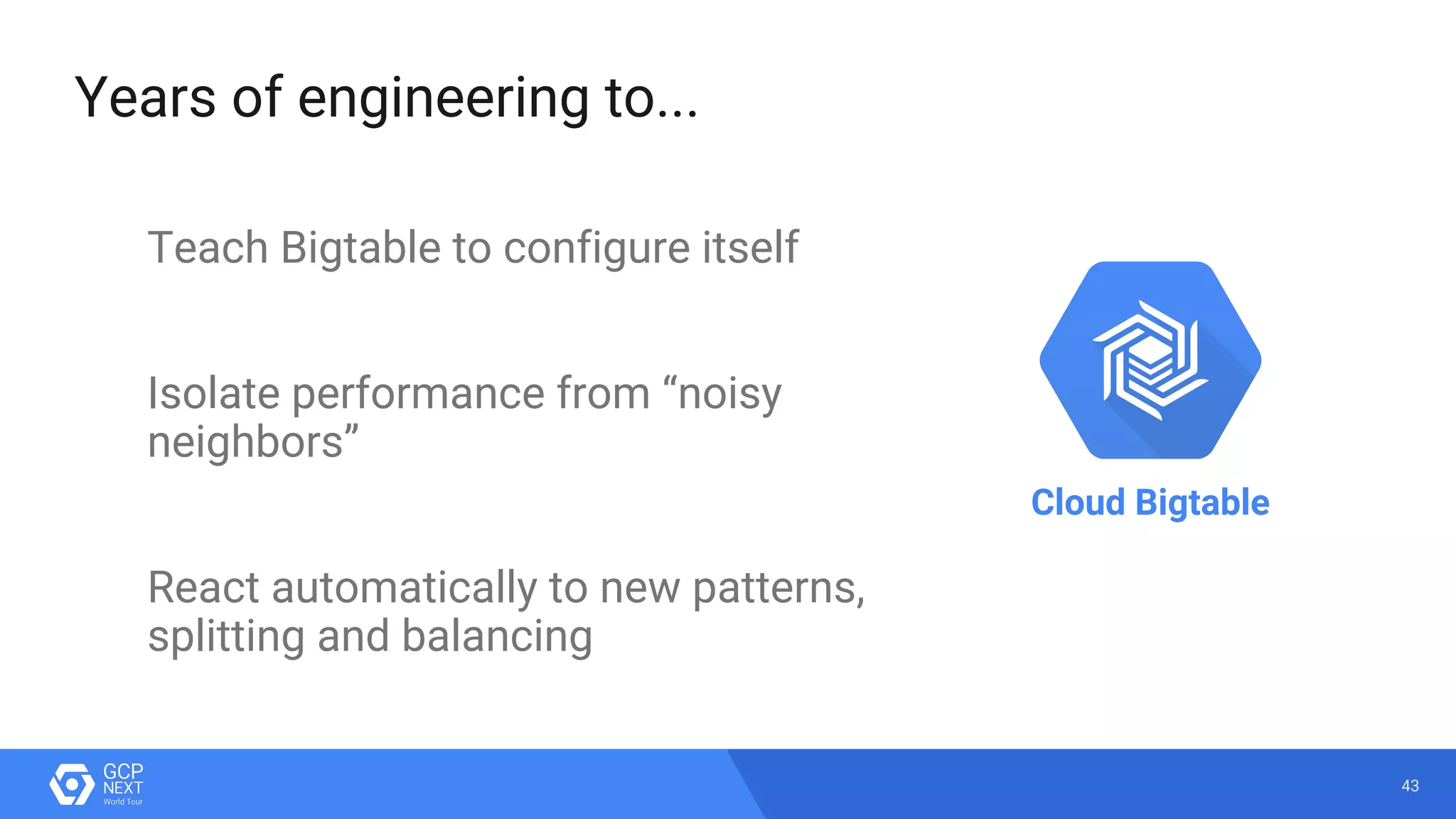 43
Years of engineering to...
Teach Bigtable to configure itself
Isolate performance from “noisy
neighbors”
React automatically to new patterns,
splitting and balancing
Cloud Bigtable
 