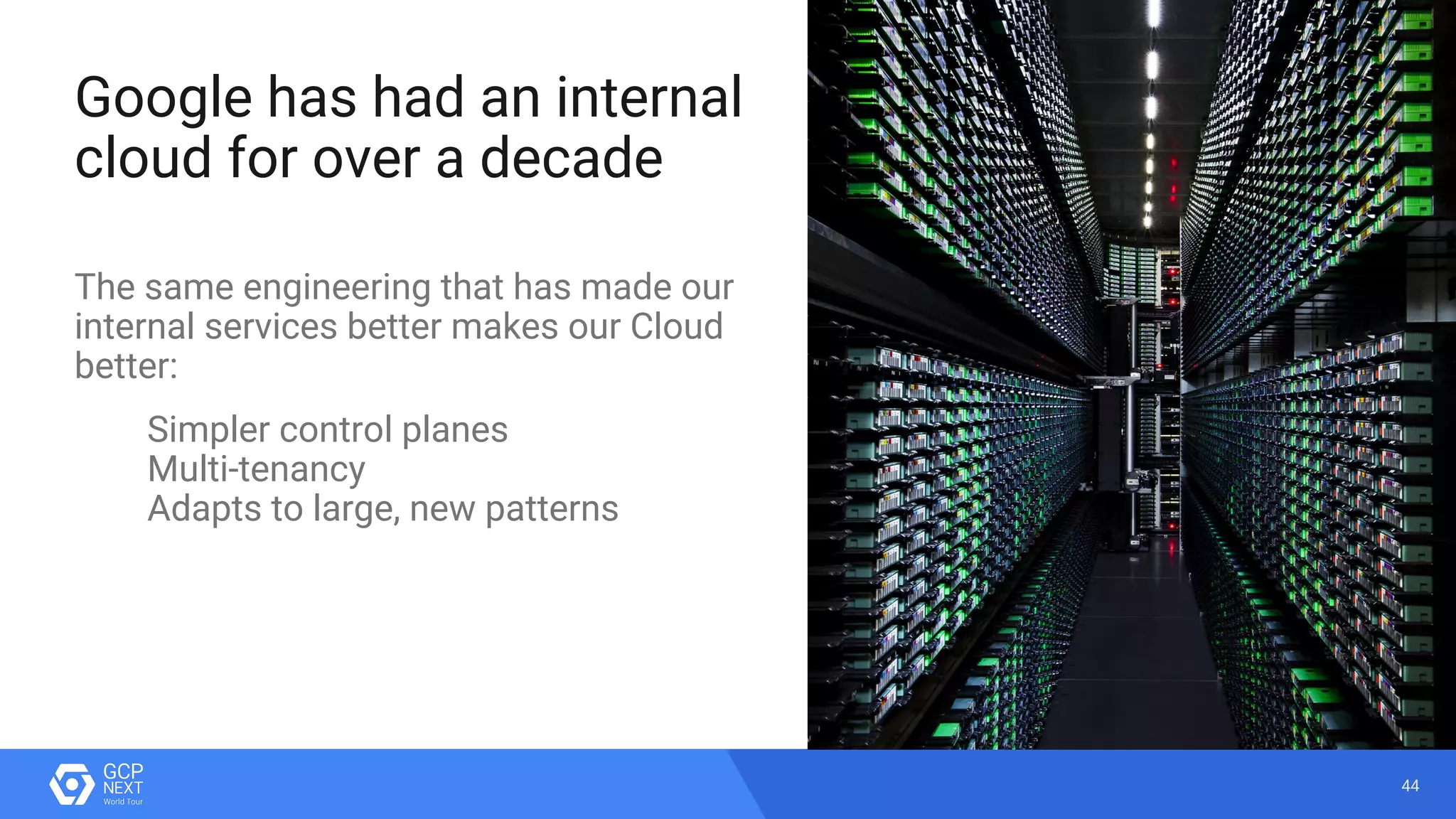 44
Google has had an internal
cloud for over a decade
The same engineering that has made our
internal services better makes our Cloud
better:
Simpler control planes
Multi-tenancy
Adapts to large, new patterns
 