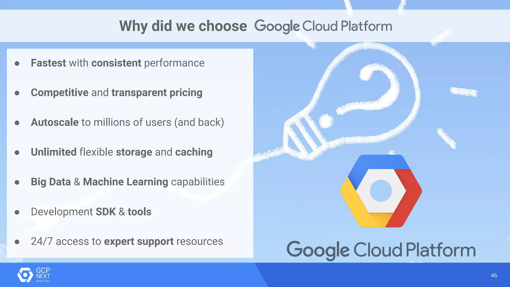 46
Why did we choose
● Fastest with consistent performance
● Competitive and transparent pricing
● Autoscale to millions of users (and back)
● Unlimited flexible storage and caching
● Big Data & Machine Learning capabilities
● Development SDK & tools
● 24/7 access to expert support resources
 