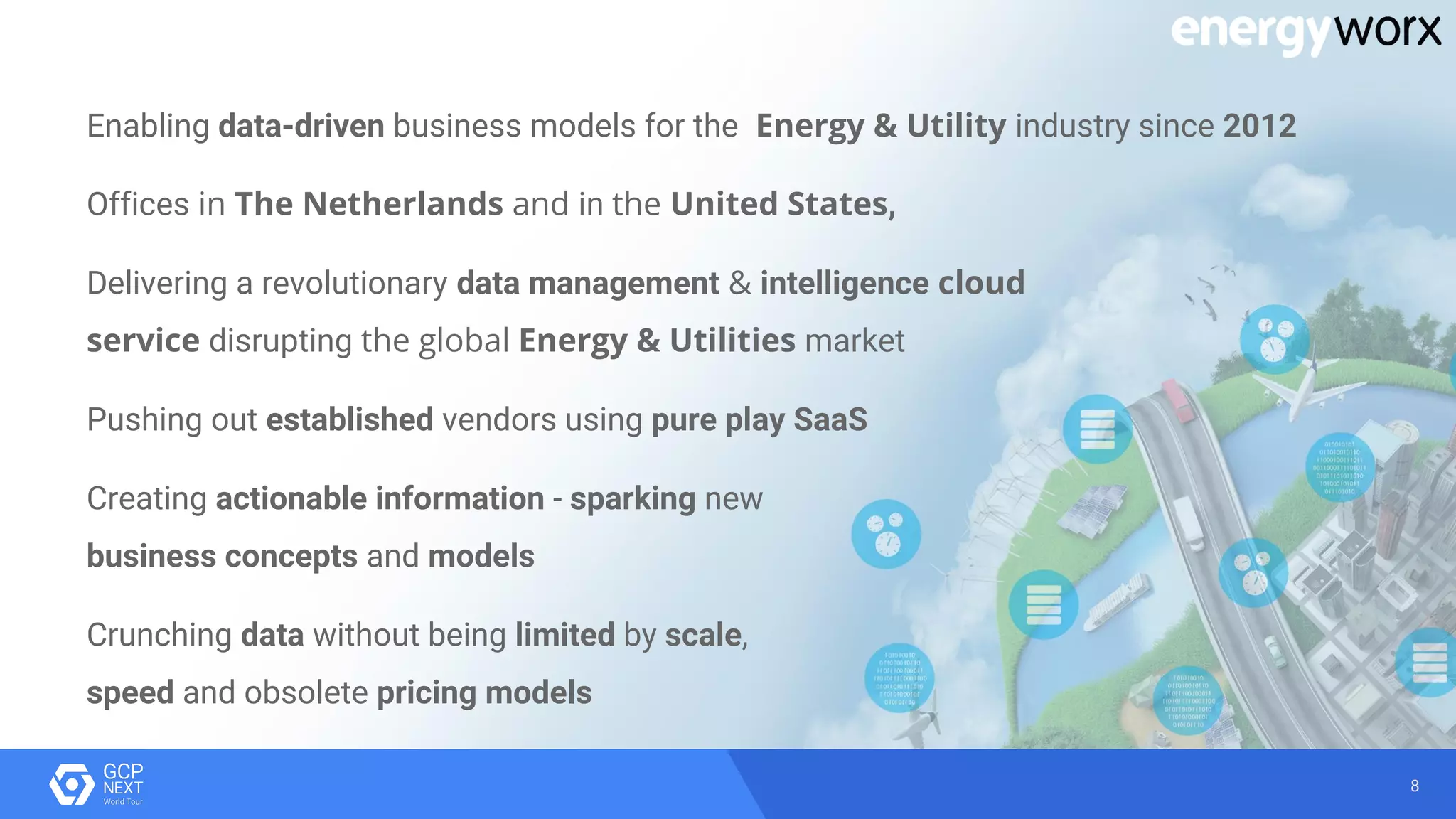 8
Enabling data-driven business models for the Energy & Utility industry since 2012
Offices in The Netherlands and in the United States,
Delivering a revolutionary data management & intelligence cloud
service disrupting the global Energy & Utilities market
Pushing out established vendors using pure play SaaS
Creating actionable information - sparking new
business concepts and models
Crunching data without being limited by scale,
speed and obsolete pricing models
 