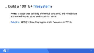 21
… build a 100TB+ filesystem?
Need: Google was building enormous data sets, and needed an
abstracted way to store and access at scale.
Solution: GFS (replaced by higher-scale Colossus in 2010)
 
