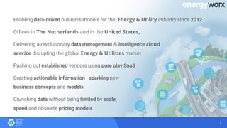 8
Enabling data-driven business models for the Energy & Utility industry since 2012
Offices in The Netherlands and in the United States,
Delivering a revolutionary data management & intelligence cloud
service disrupting the global Energy & Utilities market
Pushing out established vendors using pure play SaaS
Creating actionable information - sparking new
business concepts and models
Crunching data without being limited by scale,
speed and obsolete pricing models
 