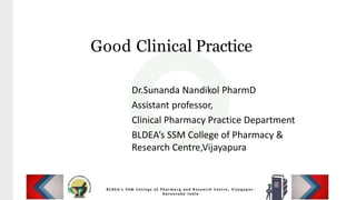Good Clinical Practice
Dr.Sunanda Nandikol PharmD
Assistant professor,
Clinical Pharmacy Practice Department
BLDEA’s SSM College of Pharmacy &
Research Centre,Vijayapura
 