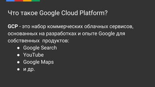 Что такое Google Cloud Platform?
GCP - это набор коммерческих облачных сервисов,
основанных на разработках и опыте Google для
собственных продуктов:
● Google Search
● YouTube
● Google Maps
● и др.
 