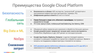 Google Cloud Platform 15
Преимущества Google Cloud Platform
Безопасность
● Безопасность в облаке: 600 экспертов, “purpose-built” аппаратная и
программная инфраструктура (датацентры, сервера, ПО)
● Шифрование данных клиента at rest и in transit
● Самая большая в мире сеть облачного провайдера, построена и
управляется Google
● 70 точек присутствия, глобальный load balancing, low latency, CDN
● Обширный набор сервисов для хранения и обработки больших данных
● Google разрабатывает предлагает лучшие open-source инструменты
(Tensorflow, MapReduсe и др), GCP делает их легкодоступными
NoOps
● Google App Engine, BigQuery, Dataproc и другие managed сервисы
ускоряют и упрощают разработку проектов и обработку данных. Время и
затраты на поддержку инфраструктуры становятся не нужны
Глобальная
сеть
Big Data и ML
Снижение
затрат
● GCE дешевле других публичных облаков в среднем на 21% (до 60%) в
зависимости от конфигурации ВМ
 