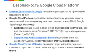 Безопасность Google Cloud Platform
● Модель безопасности Google постоянно улучшается на протяжении
последних 15 лет
● Google Cloud Platform предлагает пользователям уровень защиты
аналогичный используемому для таких сервисов как GMail, Google
Search и др. Например:
○ Шифрование данных в Google Cloud включено по умолчанию, как
для среды передачи (“in transit”, HTTPS/TLS), так и для хранения
(“at rest”, AES-256)
○ Google Cloud Key Management Service позволяет клиентам
шифровать данные собственными ключами шифрования
● Google Cloud Terms of Service регламентирует обработку данных
клиента в строгом соответствии с инструкциями клиента - и никак
иначе
 