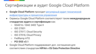 ● Google Cloud Platform проходит регулярный аудит технической
инфраструктуры и процессов управления
● Сервисы Google Cloud Platform соответствуют таким международным
стандартам аудита и сертификации как:
○ SSAE16 / ISAE 3402 Type II
○ ISO 27001
○ ISO 27017, Cloud Security
○ ISO 27018, Cloud Privacy
○ FedRamp ATO
○ PCI DSS v3.1
● Google Cloud Platform поддерживает доп. соглашения для
соответствия стандартам HIPAA и EU Data Protection Directive
Сертификации и аудит Google Cloud Platform
 