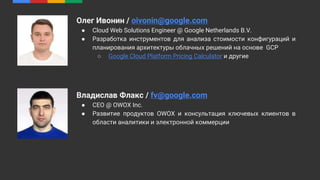 Олег Ивонин / oivonin@google.com
● Cloud Web Solutions Engineer @ Google Netherlands B.V.
● Разработка инструментов для анализа стоимости конфигураций и
планирования архитектуры облачных решений на основе GCP
○ Google Cloud Platform Pricing Calculator и другие
Владислав Флакс / fv@google.com
● CEO @ OWOX Inc.
● Развитие продуктов OWOX и консультация ключевых клиентов в
области аналитики и электронной коммерции
 