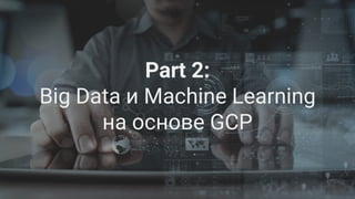 Google Cloud Platform 21
Part 2:
Big Data и Machine Learning
на основе GCP
 