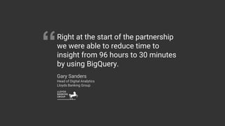 Right at the start of the partnership
we were able to reduce time to
insight from 96 hours to 30 minutes
by using BigQuery.
Gary Sanders
Head of Digital Analytics
Lloyds Banking Group
“
 