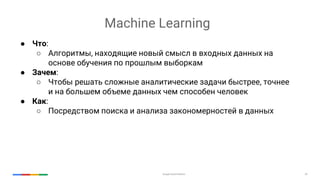 Google Cloud Platform 29
● Что:
○ Алгоритмы, находящие новый смысл в входных данных на
основе обучения по прошлым выборкам
● Зачем:
○ Чтобы решать сложные аналитические задачи быстрее, точнее
и на большем объеме данных чем способен человек
● Как:
○ Посредством поиска и анализа закономерностей в данных
Machine Learning
 