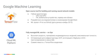 Google Cloud Platform 32
Google Machine Learning
Open source tool for building and running neural network models
● Гибкая архитектура:
○ CPU или GPU
○ ПК, мобильное устройство, сервер или облако
● Разработано исследователями и инженерами Google Brain
● ML проект #1по на GitHub (дата релиза ноябрь 2015)
Fully managed ML service -- no Ops
● Высокая скорость, тренировка индивидуальных моделей, максимальная точность
● Оптимизация для инфраструктуры GCP, интеграция с BigQuery и GCS -
прогнозирование в масштабе
● Совместимость с TensorFlow моделями
Cloud ML
Platform
 