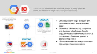 38Google Cloud Platform
“Ulmart can now create actionable dashboards, analyze its pricing against the
market, and maximize its margin without losing market leadership.”
● Ulmart выбрал Google BigQuery для
решения сложных аналитических
задач
● Знакомый синтаксис SQL запросов
and быстрая обработка в Google
BigQuery позволяют Ulmart работать с
огромными объемами данных в
реальном времени
● Ulmart экономит тысячи долларов на
тренингах и лицензировании
 