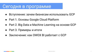 Google Cloud Platform 4
Сегодня в программе
● Вступление: зачем бизнесам использовать GCP
● Part 1. Основы Google Cloud Platform
● Part 2. Big Data и Machine Learning на основе GCP
● Part 3. Примеры и итоги
● Заключение: как OWOX BI работает с GCP
 
