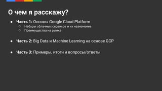 ● Часть 1: Основы Google Cloud Platform
○ Наборы облачных сервисов и их назначение
○ Преимущества на рынке
● Часть 2: Big Data и Machine Learning на основе GCP
● Часть 3: Примеры, итоги и вопросы/ответы
О чем я расскажу?
 