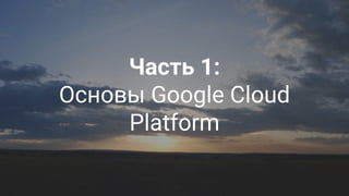 Google Cloud Platform 9
Часть 1:
Основы Google Cloud
Platform
 