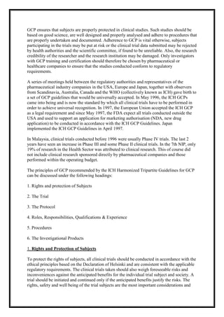 GCP ensures that subjects are properly protected in clinical studies. Such studies should be
based on good science, are well designed and properly analysed and adhere to procedures that
are properly undertaken and documented. Adherence to GCP is vital otherwise, subjects
participating in the trials may be put at risk or the clinical trial data submitted may be rejected
by health authorities and the scientific committee, if found to be unreliable. Also, the research
credibility of the researcher and the research institution may be damaged. Only investigators
with GCP training and certification should therefore be chosen by pharmaceutical or
healthcare companies to ensure that the studies conducted conform to regulatory
requirements.
A series of meetings held between the regulatory authorities and representatives of the
pharmaceutical industry companies in the USA, Europe and Japan, together with observers
from Scandinavia, Australia, Canada and the WHO (collectively known as ICH) gave birth to
a set of GCP guidelines that would be universally accepted. In May 1996, the ICH GCPs
came into being and is now the standard by which all clinical trials have to be performed in
order to achieve universal recognition. In 1997, the European Union accepted the ICH GCP
as a legal requirement and since May 1997, the FDA expect all trials conducted outside the
USA and used to support an application for marketing authorisation (NDA, new drug
application) to be conducted in accordance with the ICH GCP Guidelines. Japan
implemented the ICH GCP Guidelines in April 1997.
In Malaysia, clinical trials conducted before 1996 were usually Phase IV trials. The last 2
years have seen an increase in Phase III and some Phase II clinical trials. In the 7th NIP, only
19% of research in the Health Sector was attributed to clinical research. This of course did
not include clinical research sponsored directly by pharmaceutical companies and those
performed within the operating budget.
The principles of GCP recommended by the ICH Harmonized Tripartite Guidelines for GCP
can be discussed under the following headings:
1. Rights and protection of Subjects
2. The Trial
3. The Protocol
4. Roles, Responsibilities, Qualifications & Experience
5. Procedures
6. The Investigational Products
1. Rights and Protection of Subjects
To protect the rights of subjects, all clinical trials should be conducted in accordance with the
ethical principles based on the Declaration of Helsinki and are consistent with the applicable
regulatory requirements. The clinical trials taken should also weigh foreseeable risks and
inconveniences against the anticipated benefits for the individual trial subject and society. A
trial should be initiated and continued only if the anticipated benefits justify the risks. The
rights, safety and well being of the trial subjects are the most important considerations and

 
