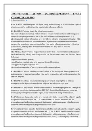 INSTITUTIONAL

REVIEW

BOARD/INDEPENDENT

ETHICS

COMMITTEE (IRB/IEC)
1. Responsibilities
1. An IRB/IEC should safeguard the rights, safety, and well being of all trial subjects. Special
well-being
attention should be paid to trials that may include vulnerable subject
subjects.
1.2 The IRB/IEC should obtain the following documents:
trial protocol(s)/amendment(s), written informed consent form(s) and consent form updates
that the investigator proposes for use in the trial, subject recruitment procedures (e.g.
advertisements), written information to be provided to subjects, Investigator’s Brochure (IB),
ritten
available safety information, information about payments and compensation available to
subjects, the investigator’s current curriculum vitae and/or other documentation evidencing
qualifications, and any other documents that the IRB/IEC may need to fulfil its
responsibilities.
The IRB/IEC should review a proposed clinical trial within a reasonable time and document
its views in writing, clearly identifying the trial, the documents reviewed and the dates for the
reviewed
following:
- approval/favourable opinion;
- modifications required prior to its approval/favourable opinion;
- disapproval / negative opinion; and
- termination/suspension of any prior approval/favourable opinion.
1.3 The IRB/IEC should consider the qualifications of the investigator for the proposed trial,
IEC
as documented by a current curriculum vitae and/or by any other relevant documentation the
IRB/IEC requests.
1.4 The IRB/IEC should conduct continuing review of each ongoing trial at intervals
appropriate to the degree of risk to human subjects, but at least once per year.
1.5 The IRB/IEC may request more information than is outlined in paragraph 4.8.10 be given
to subjects when, in the judgement of the IRB/IEC, the additional information would add
additional
meaningfully to the protection of the rights, safety and/or well being of the subjects.
well-being
3.1.6 When a non-therapeutic trial is to be carried out with the consent of the subject’s legally
therapeutic
acceptable representative (see 4.8.12, 4.8.14), the IRB/IEC should determine that the
4.8.14),
proposed protocol and/or other document(s) adequately addresses relevant ethical concerns
and meets applicable regulatory requirements for such trials.
1.7 Where the protocol indicates that prior consent of the trial subject or the subject’s legally
acceptable representative is not possible (see 4.8.15), the IRB/IEC should determine that the
proposed protocol and/or other document(s) adequately addresses relevant ethical concerns
and meets applicable regulatory requirements for such trials (i.e. in emergency situations).
requirements

 