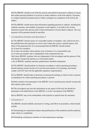 1.8 The IRB/IEC should review both the amount and method of payment to subjects to assure
that neither presents problems of coercion or undue influence on the trial subjects. Payments
to a subject should be prorated and not wholly contingent on completion of the trial by the
subject.
1.9 The IRB/IEC should ensure that information regarding payment to subjects, including the
methods, amounts, and schedule of payment to trial subjects, is set forth in the written
informed consent form and any other written information to be provided to subjects. The way
payment will be prorated should be specified.
2 Composition, Functions and Operations
2.1 The IRB/IEC should consist of a reasonable number of members, who collectively have
members,
the qualifications and experience to review and evaluate the science, medical aspects, and
ethics of the proposed trial. It is recommended that the IRB/IEC should include:
(a) At least five members.
(b) At least one member whose primary area of interest is in a nonscientific area.
primary
(c) At least one member who is independent of the institution/trial site.
Only those IRB/IEC members who are independent of the investigator and the sponsor of the
trial should vote/provide opinion on a tr
trial-related matter.
A list of IRB/IEC members and their qualifications should be maintained.
2.2 The IRB/IEC should perform its functions according to written operating procedures,
should maintain written records of its activities and minutes of its meetings, and should
meetings,
comply with GCP and with the applicable regulatory requirement(s).
2.3 An IRB/IEC should make its decisions at announced meetings at which at least a quorum,
as stipulated in its written operating procedures, is present.
2.4 Only members who participate in the IRB/IEC review and discussion should vote/provide
their opinion and/or advise.
2.5 The investigator may provide information on any aspect of the trial, but should not
participate in the deliberations of the IRB/IEC or in the vote/opinion of the IRB/IEC.
vote/opinion
2.6 An IRB/IEC may invite nonmembers with expertise in special areas for assistance.
3 Procedures
The IRB/IEC should establish, document in writing, and follow its procedures, which should
include:
3.1 Determining its composition (names and qualifications of the members) and the authority
under which it is established.
3.2 Scheduling, notifying its members of, and conducting its meetings.

 