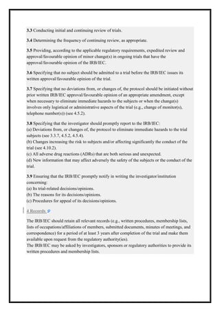 3.3 Conducting initial and continuing review of trials.
3.4 Determining the frequency of continuing review, as appropriate.
3.5 Providing, according to the applicable regulatory requirements, expedited review and
approval/favourable opinion of minor change(s) in ongoing trials that have the
approval/favourable opinion of the IRB/IEC.
3.6 Specifying that no subject should be admitted to a trial before the IRB/IEC issues its
written approval/favourable opinion of the trial.
3.7 Specifying that no deviations from, or changes of, the protocol should be initiated without
prior written IRB/IEC approval/favourable opinion of an appropriate amendment, except
approval/favourable
when necessary to eliminate immediate hazards to the subjects or when the change(s)
involves only logistical or administrative aspects of the trial (e.g., change of monitor(s),
telephone number(s)) (see 4.5.2)
4.5.2).
3.8 Specifying that the investigator should promptly report to the IRB/IEC:
(a) Deviations from, or changes of, the protocol to eliminate immediate hazards to the trial
subjects (see 3.3.7, 4.5.2, 4.5.4).
(b) Changes increasing the risk to subjects and/or affecting significantly the conduct of the
and/or
trial (see 4.10.2).
(c) All adverse drug reactions (ADRs) that are both serious and unexpected.
(d) New information that may affect adversely the safety of the subjects or the conduct of the
trial.
3.9 Ensuring that the IRB/IEC promptly notify in writing the investigator/institution
concerning:
(a) Its trial-related decisions/opinions.
related
(b) The reasons for its decisions/opinions.
(c) Procedures for appeal of its decisions/opinions.
4 Records
The IRB/IEC should retain all relevant records (e.g., written procedures, membership lists,
etain
lists of occupations/affiliations of members, submitted documents, minutes of meetings, and
correspondence) for a period of at least 3 years after completion of the trial and make them
available upon request from the regulatory authority(ies).
The IRB/IEC may be asked by investigators, sponsors or regulatory authorities to provide its
written procedures and membership lists.

 
