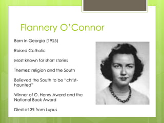 Flannery O’Connor
Born in Georgia (1925)
Raised Catholic
Most known for short stories
Themes: religion and the South
Believed the South to be “christ-
haunted”
Winner of O. Henry Award and the
National Book Award
Died at 39 from Lupus
 