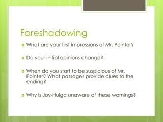 Foreshadowing
 What are your first impressions of Mr. Pointer?
 Do your initial opinions change?
 When do you start to be suspicious of Mr.
Pointer? What passages provide clues to the
ending?
 Why is Joy-Hulga unaware of these warnings?
 