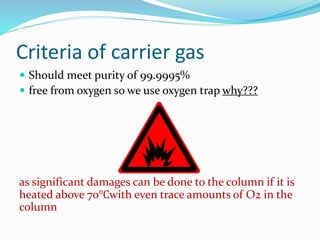 Criteria of carrier gas
 Should meet purity of 99.9995%
 free from oxygen so we use oxygen trap why???
as significant damages can be done to the column if it is
heated above 70℃with even trace amounts of O2 in the
column
 