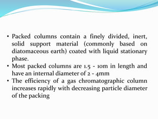 • Packed columns contain a finely divided, inert,
solid support material (commonly based on
diatomaceous earth) coated with liquid stationary
phase.
• Most packed columns are 1.5 - 10m in length and
have an internal diameter of 2 - 4mm
• The efficiency of a gas chromatographic column
increases rapidly with decreasing particle diameter
of the packing
 