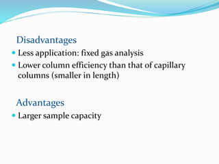 Disadvantages
 Less application: fixed gas analysis
 Lower column efficiency than that of capillary
columns (smaller in length)
Advantages
 Larger sample capacity
 